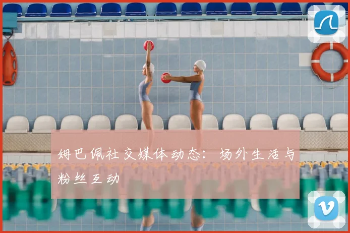 姆巴佩社交媒体动态：场外生活与粉丝互动