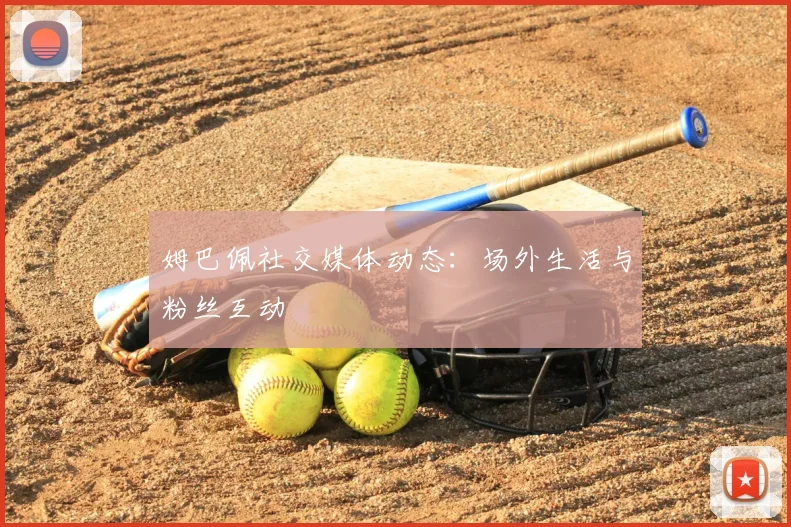 姆巴佩社交媒体动态:场外生活与粉丝互动