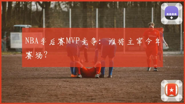 NBA季后赛MVP竞争:谁将主宰今年赛场?