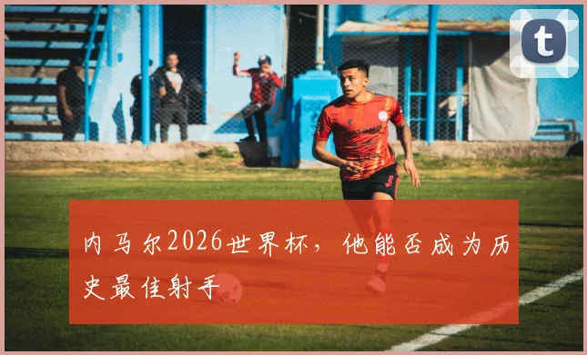 内马尔2026世界杯,他能否成为历史最佳射手
