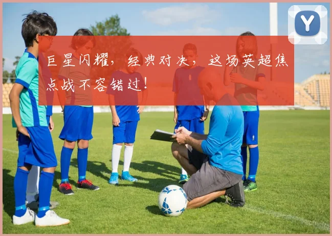 巨星闪耀，经典对决，这场英超焦点战不容错过！