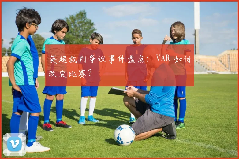 英超裁判争议事件盘点:VAR 如何改变比赛?