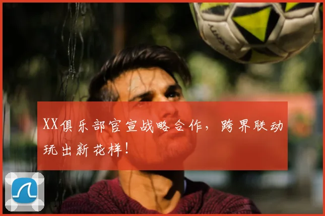 XX俱乐部官宣战略合作,跨界联动玩出新花样!