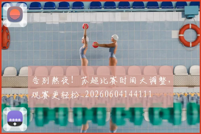 告别熬夜！苏超比赛时间大调整，观赛更轻松_20260604144111