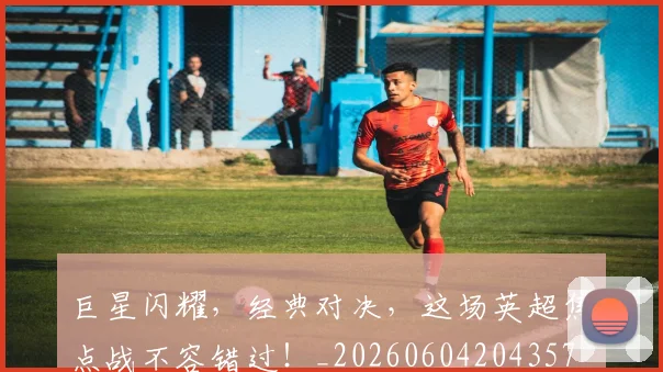 巨星闪耀,经典对决,这场英超焦点战不容错过!_20260604204357