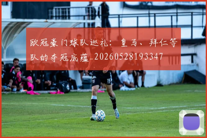 欧冠豪门球队巡礼：皇马、拜仁等队的夺冠底蕴_20260528193347