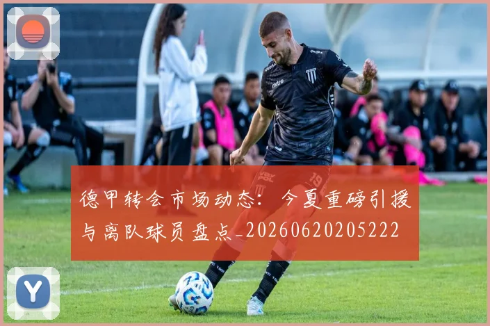 德甲转会市场动态：今夏重磅引援与离队球员盘点_20260620205222