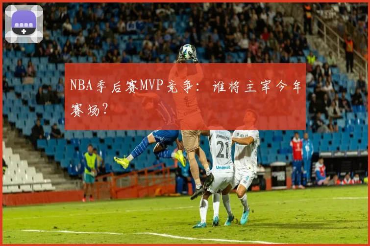 NBA季后赛MVP竞争：谁将主宰今年赛场？