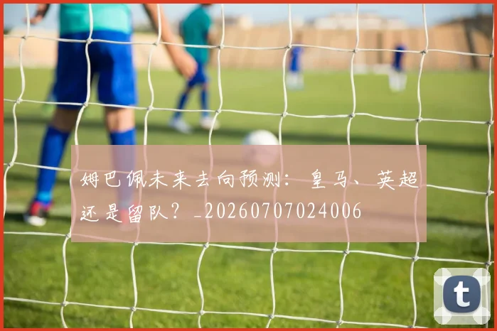 姆巴佩未来去向预测：皇马、英超还是留队？_20260707024006
