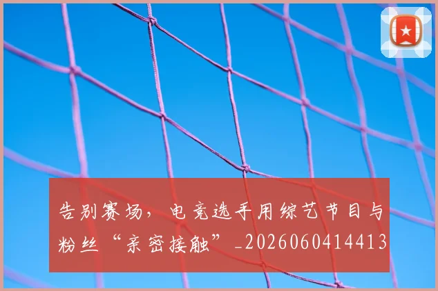 告别赛场，电竞选手用综艺节目与粉丝“亲密接触”_20260604144131