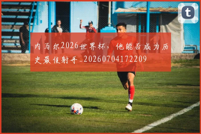 内马尔2026世界杯，他能否成为历史最佳射手_20260704172209