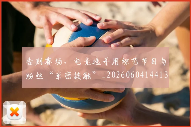 告别赛场,电竞选手用综艺节目与粉丝“亲密接触”_20260604144131